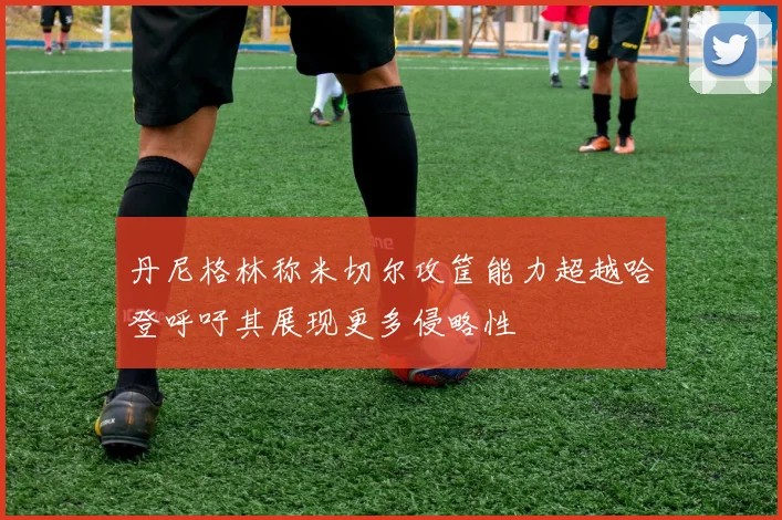 丹尼格林称米切尔攻筐能力超越哈登呼吁其展现更多侵略性