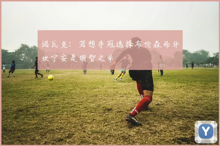 诺瓦克：若想夺冠选择布伦森而非坎宁安是明智之举