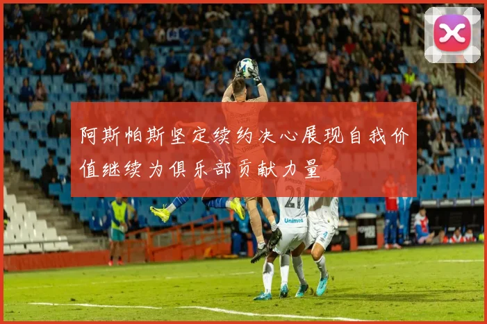阿斯帕斯坚定续约决心展现自我价值继续为俱乐部贡献力量