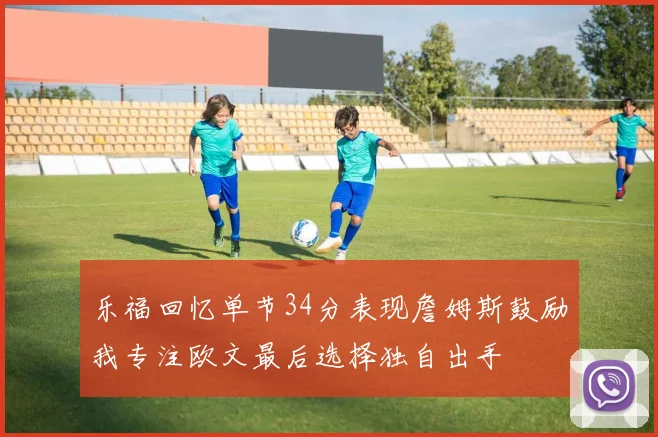 乐福回忆单节34分表现詹姆斯鼓励我专注欧文最后选择独自出手