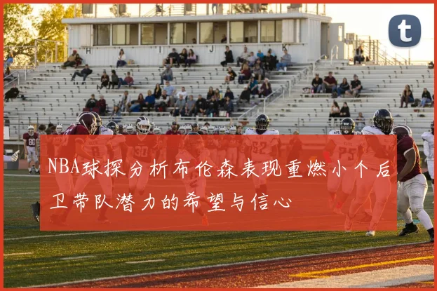 NBA球探分析布伦森表现重燃小个后卫带队潜力的希望与信心