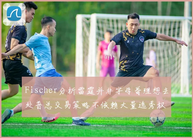 Fischer分析雷霆并非字母哥理想去处普总交易策略不依赖大量选秀权