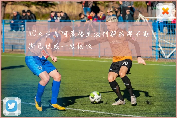 AC米兰与阿莱格里谈判解约那不勒斯已达成一致协议
