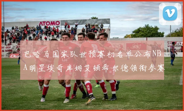 巴哈马国家队世预赛初名单公布NBA明星埃奇库姆艾顿希尔德领衔参赛阵容