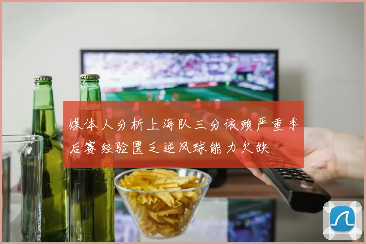 媒体人分析上海队三分依赖严重季后赛经验匮乏逆风球能力欠缺