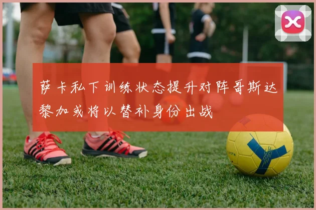 萨卡私下训练状态提升对阵哥斯达黎加或将以替补身份出战