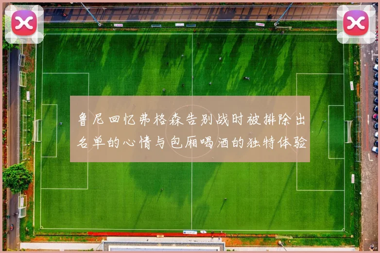鲁尼回忆弗格森告别战时被排除出名单的心情与包厢喝酒的独特体验