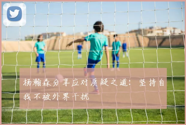 杨瀚森分享应对质疑之道：坚持自我不被外界干扰