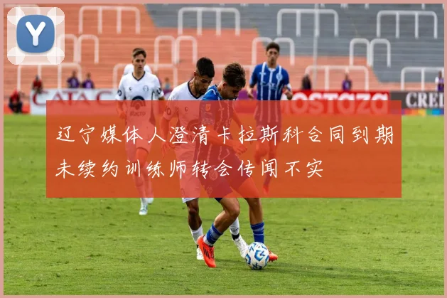 辽宁媒体人澄清卡拉斯科合同到期未续约训练师转会传闻不实