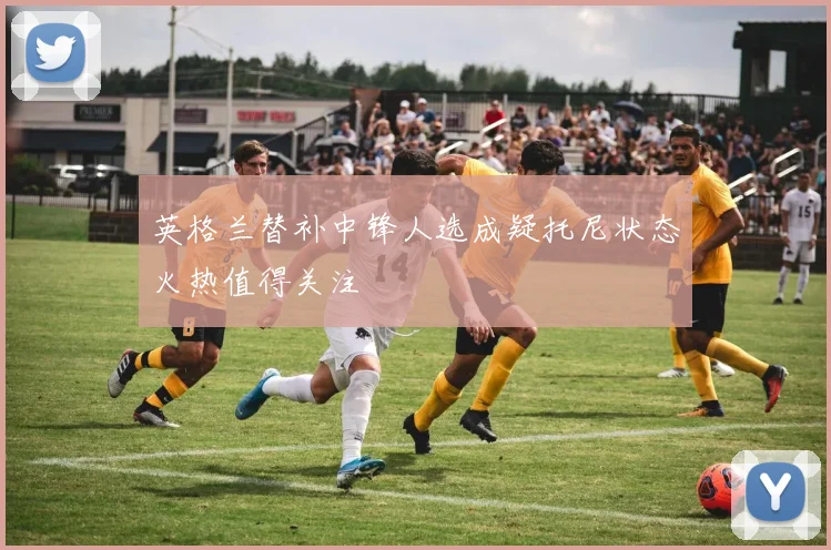 英格兰替补中锋人选成疑托尼状态火热值得关注