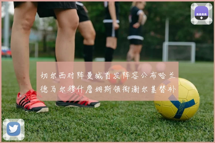 切尔西对阵曼城首发阵容公布哈兰德马尔穆什詹姆斯领衔谢尔基替补出战